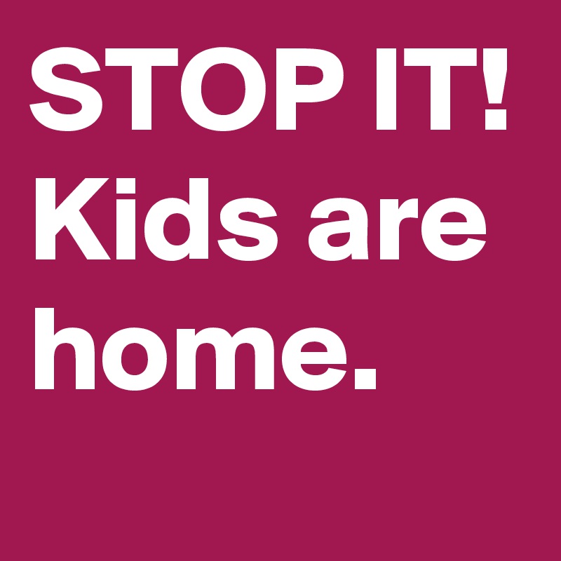 STOP IT! Kids are home.