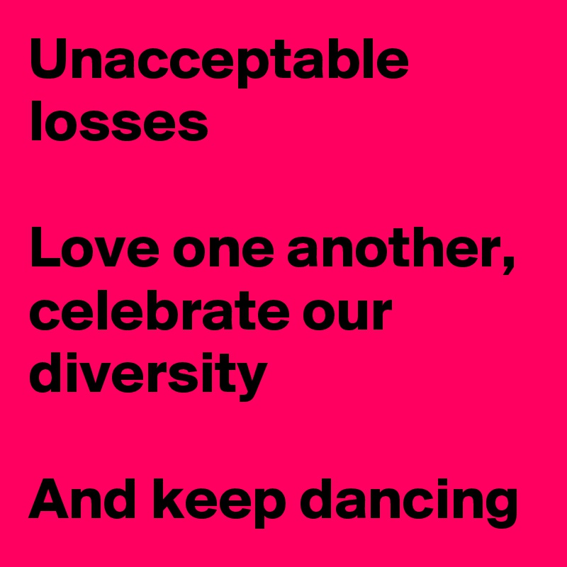 Unacceptable  losses

Love one another, celebrate our diversity

And keep dancing