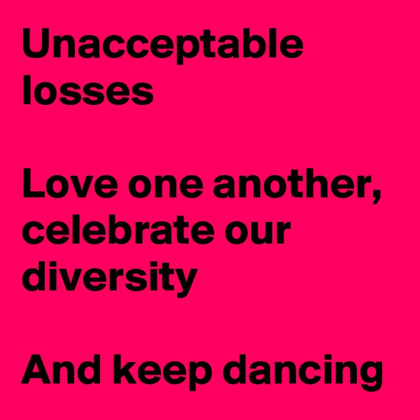 Unacceptable  losses

Love one another, celebrate our diversity

And keep dancing
