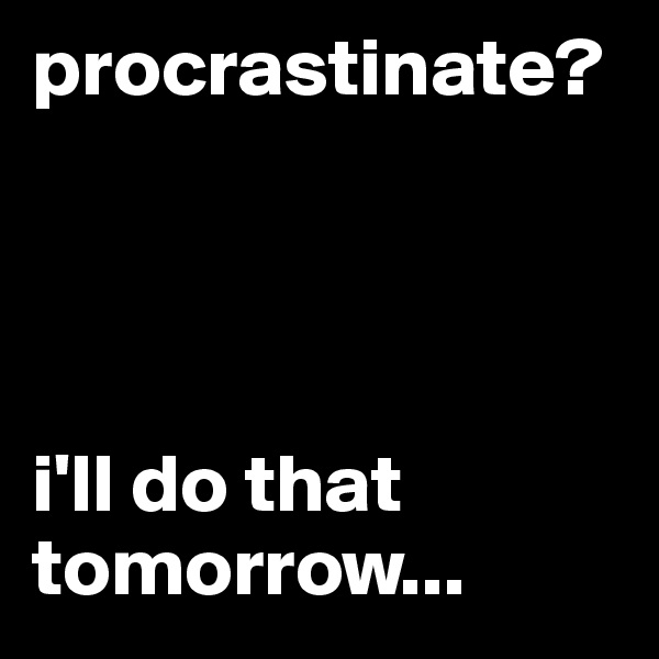 procrastinate?           
                



i'll do that tomorrow...