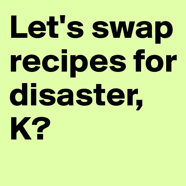 Let's swap recipes for disaster, K?