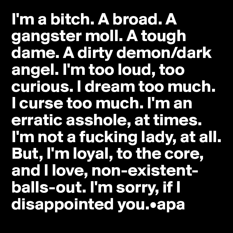 I'm a bitch. A broad. A gangster moll. A tough dame. A dirty demon/dark angel. I'm too loud, too curious. I dream too much. I curse too much. I'm an erratic asshole, at times. I'm not a fucking lady, at all. But, I'm loyal, to the core, and I love, non-existent-balls-out. I'm sorry, if I disappointed you.•apa
