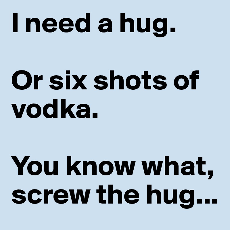 I need a hug. 

Or six shots of vodka. 

You know what, screw the hug...