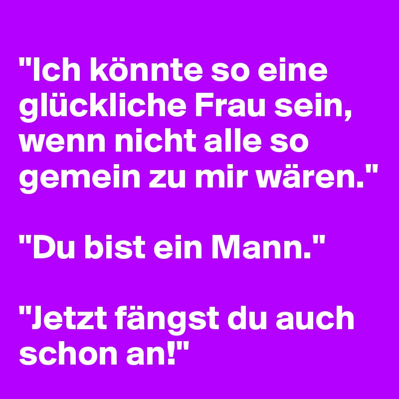 
"Ich könnte so eine glückliche Frau sein, wenn nicht alle so gemein zu mir wären."

"Du bist ein Mann."

"Jetzt fängst du auch schon an!"