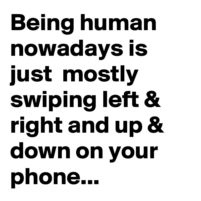 Being human nowadays is just  mostly swiping left & right and up & down on your phone...