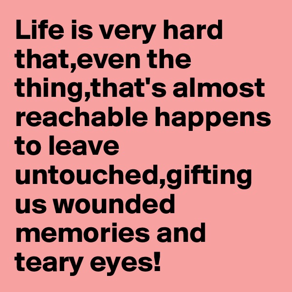 Life is very hard that,even the thing,that's almost reachable happens to leave untouched,gifting us wounded memories and teary eyes!