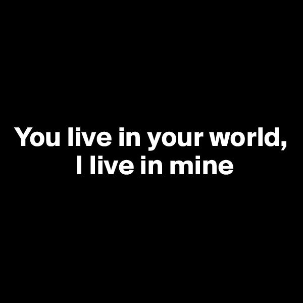 



You live in your world, 
           I live in mine


