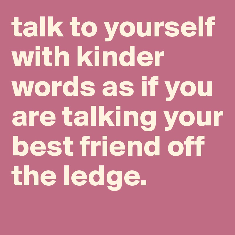 talk to yourself with kinder words as if you are talking your best friend off the ledge. 