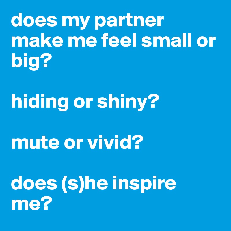 does my partner make me feel small or big? 

hiding or shiny? 

mute or vivid? 

does (s)he inspire me?