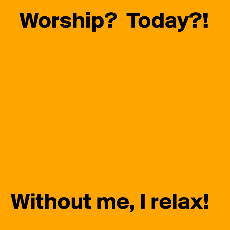   Worship?  Today?!







Without me, I relax!