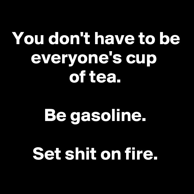 
You don't have to be everyone's cup 
of tea.

Be gasoline.

Set shit on fire.
