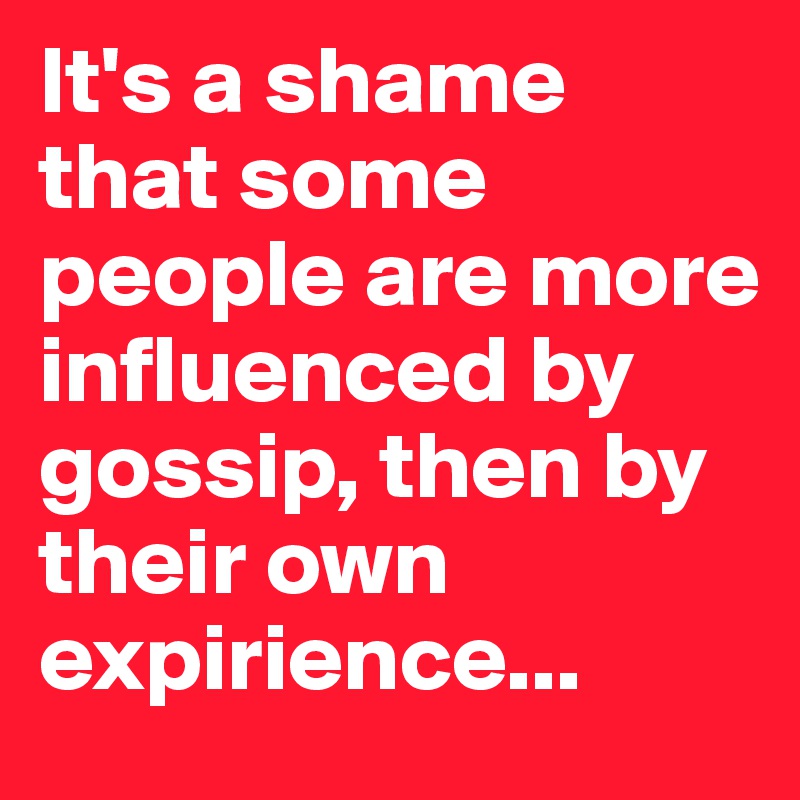 It's a shame that some people are more influenced by gossip, then by their own expirience...