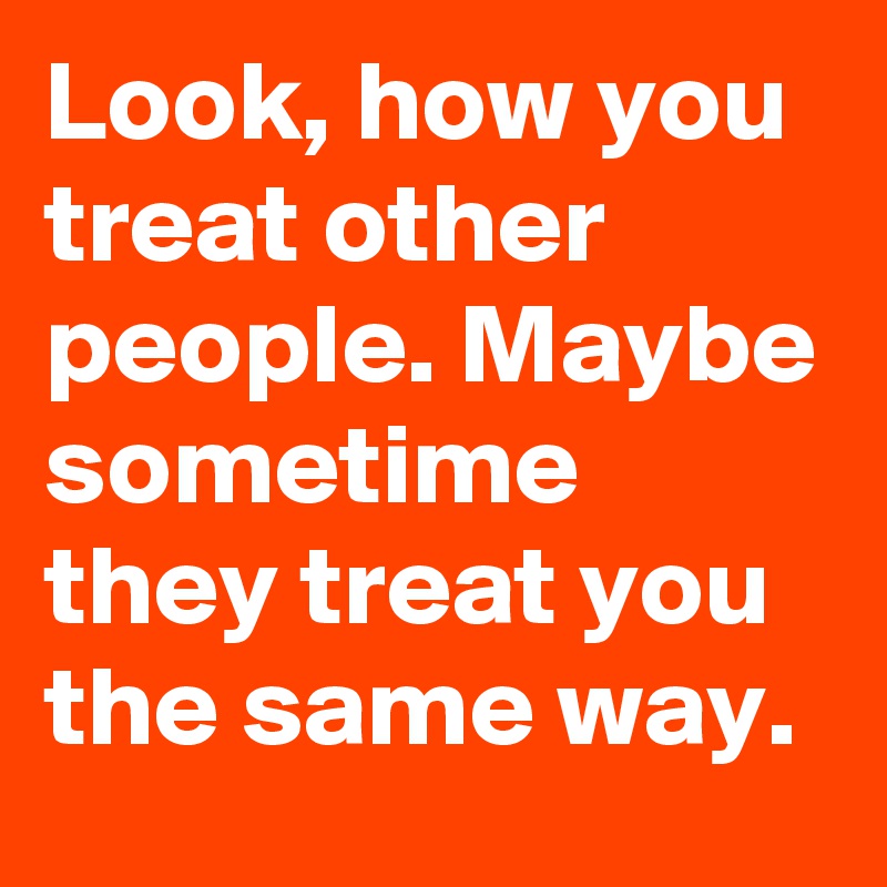 Look, how you treat other people. Maybe sometime they treat you the same way.