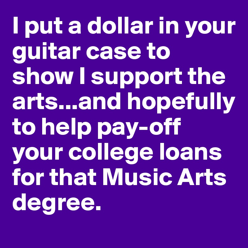 I put a dollar in your guitar case to show I support the arts...and hopefully to help pay-off your college loans for that Music Arts degree.