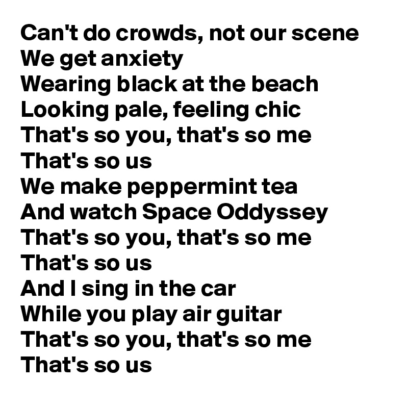 Can't do crowds, not our scene
We get anxiety
Wearing black at the beach
Looking pale, feeling chic
That's so you, that's so me
That's so us
We make peppermint tea
And watch Space Oddyssey
That's so you, that's so me
That's so us
And I sing in the car
While you play air guitar 
That's so you, that's so me
That's so us 