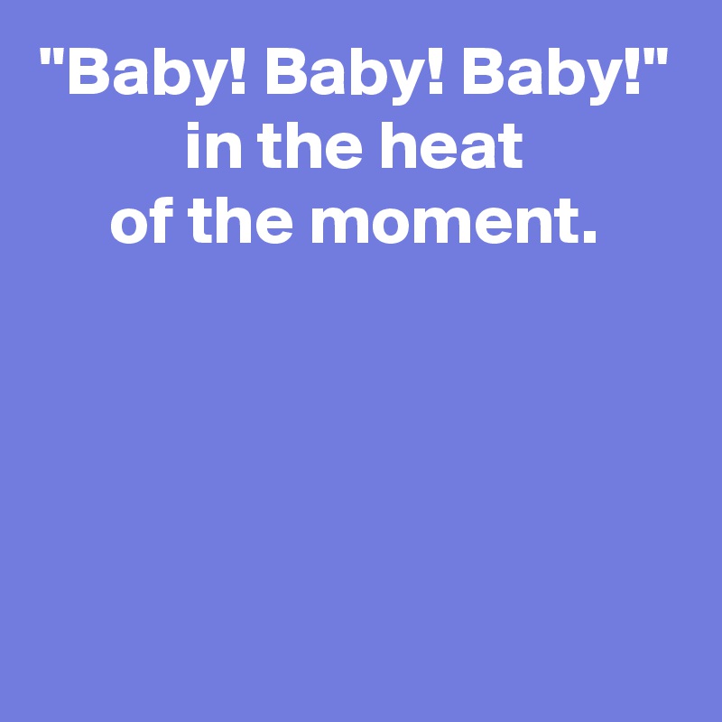 "Baby! Baby! Baby!"
in the heat
of the moment.




