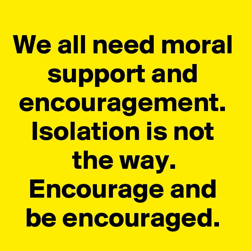 We all need moral support and encouragement. Isolation is not the way. Encourage and be encouraged.