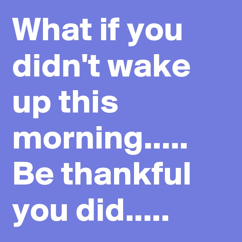 What if you didn't wake up this morning.....
Be thankful you did.....