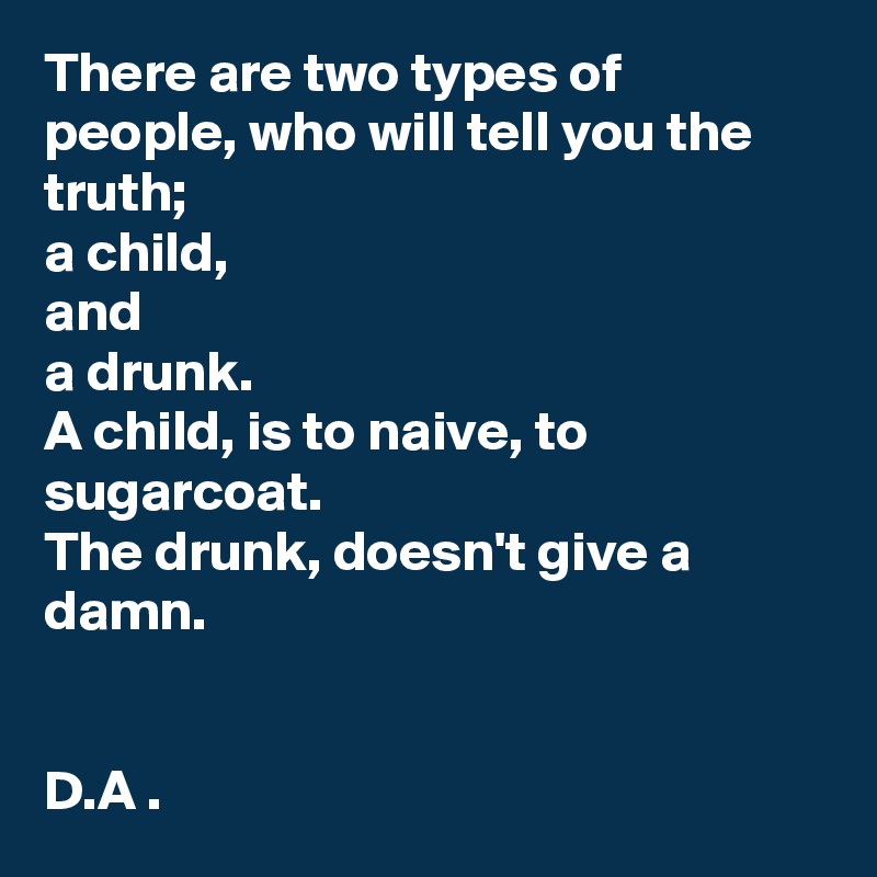There are two types of people, who will tell you the truth; 
a child, 
and
a drunk. 
A child, is to naive, to sugarcoat. 
The drunk, doesn't give a damn. 


D.A . 