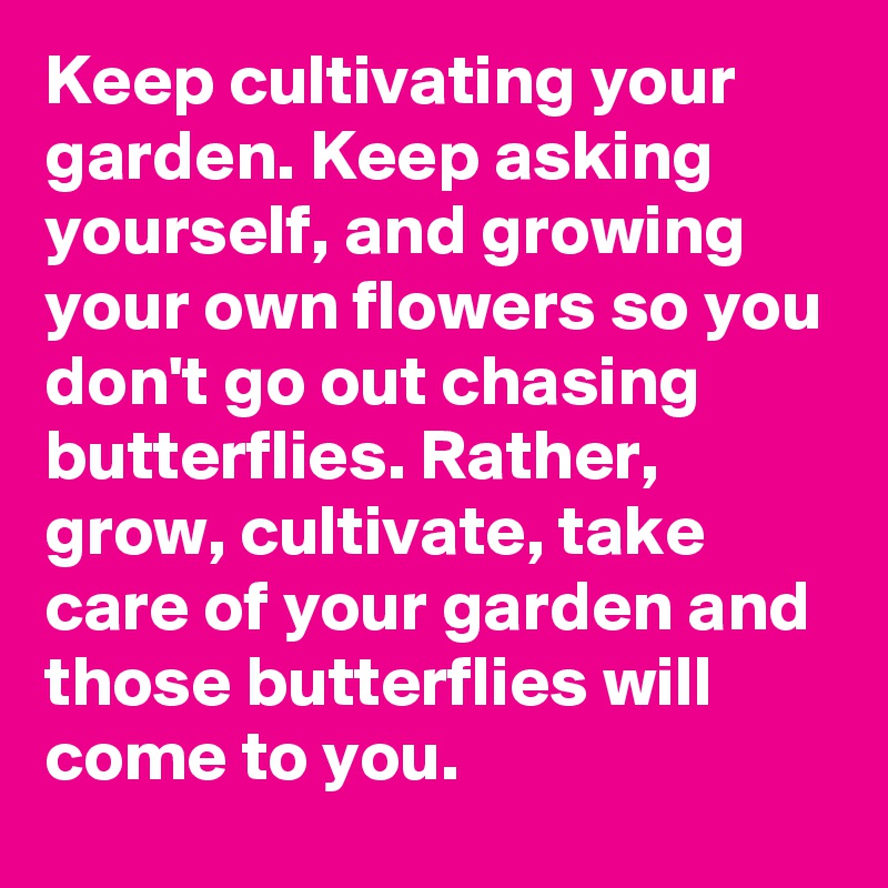 Keep cultivating your garden. Keep asking yourself, and growing your own flowers so you don't go out chasing butterflies. Rather, grow, cultivate, take care of your garden and those butterflies will come to you.