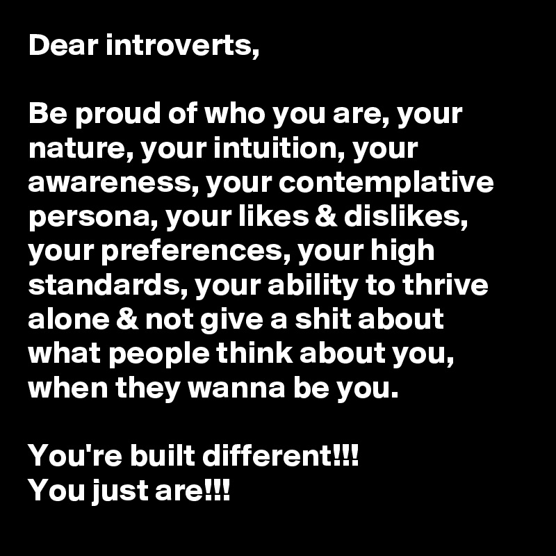 Dear introverts,

Be proud of who you are, your nature, your intuition, your awareness, your contemplative persona, your likes & dislikes, your preferences, your high standards, your ability to thrive alone & not give a shit about what people think about you, when they wanna be you.

You're built different!!!
You just are!!!