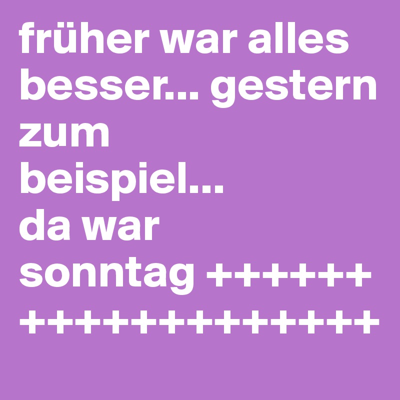 früher war alles besser... gestern 
zum 
beispiel... 
da war 
sonntag +++++++++++++++++++