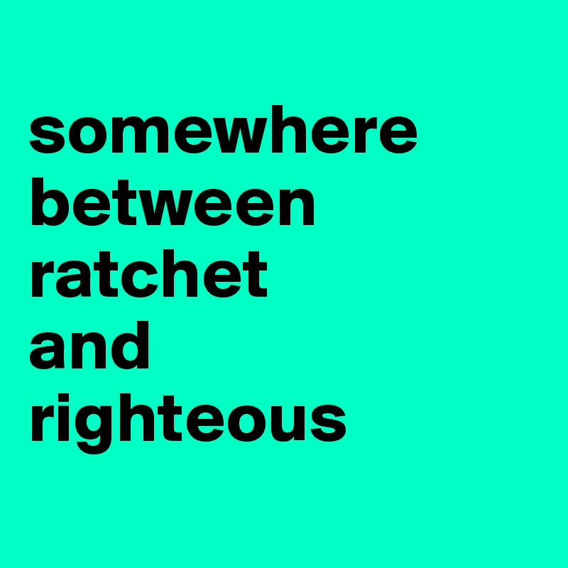 
somewhere
between 
ratchet
and
righteous
