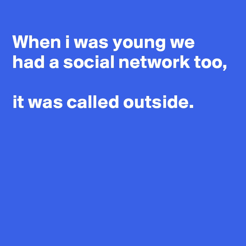
When i was young we had a social network too, 

it was called outside. 




