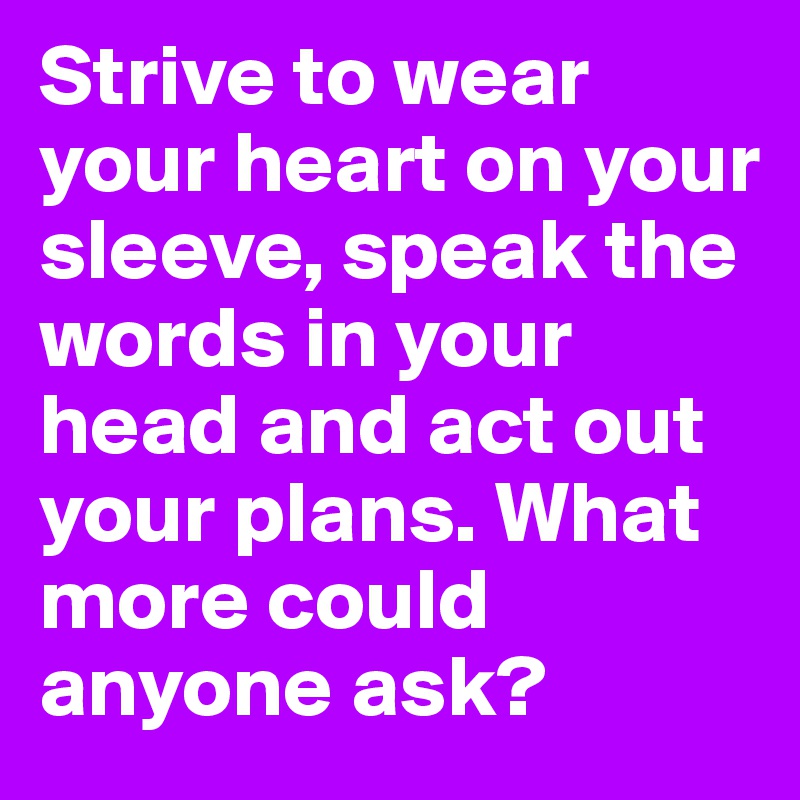 Strive to wear your heart on your sleeve, speak the words in your head and act out your plans. What more could anyone ask?