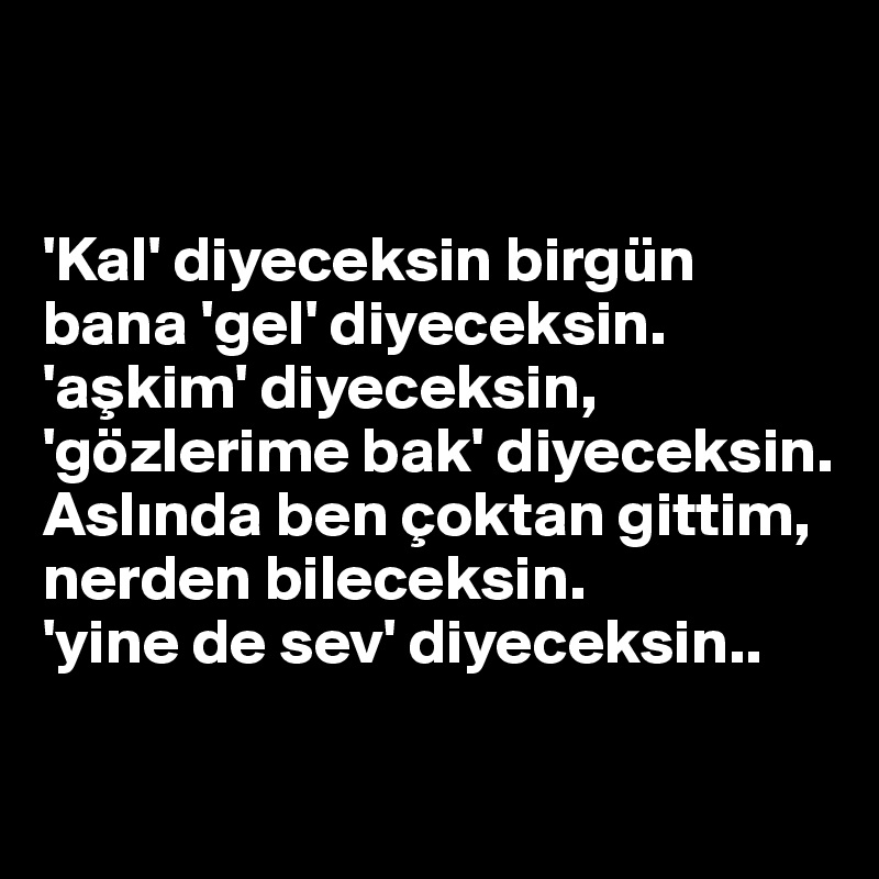 


'Kal' diyeceksin birgün bana 'gel' diyeceksin. 'askim' diyeceksin, 'gözlerime bak' diyeceksin. 
Aslinda ben çoktan gittim, nerden bileceksin.
'yine de sev' diyeceksin..

