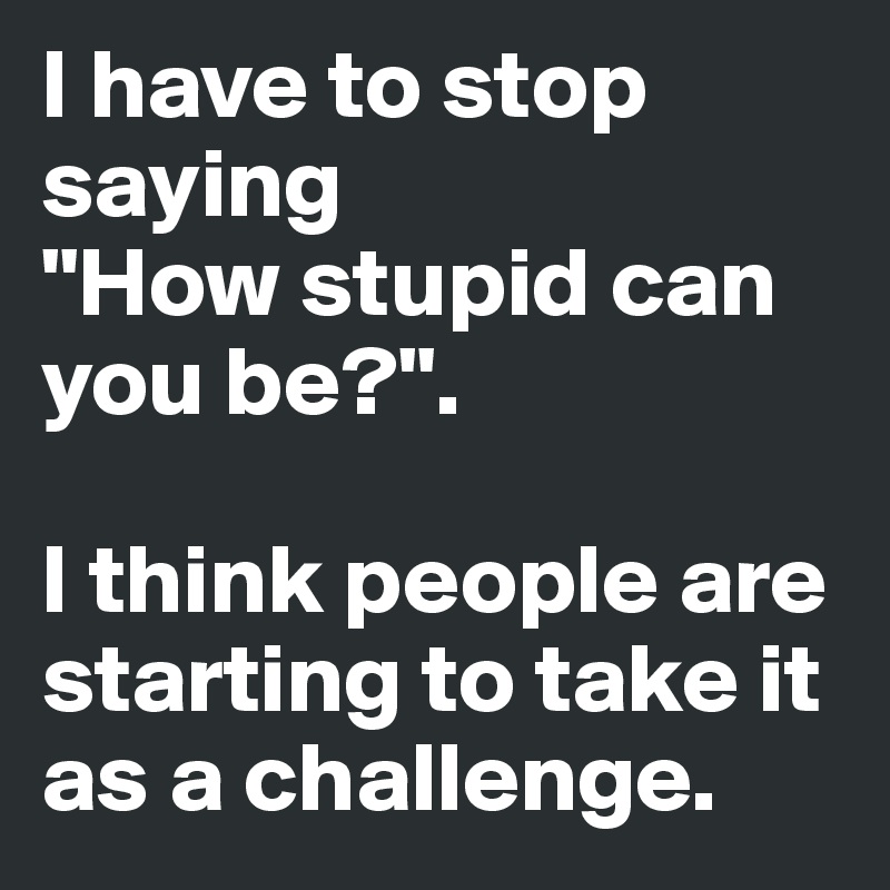 I have to stop saying
"How stupid can you be?".

I think people are starting to take it  as a challenge.