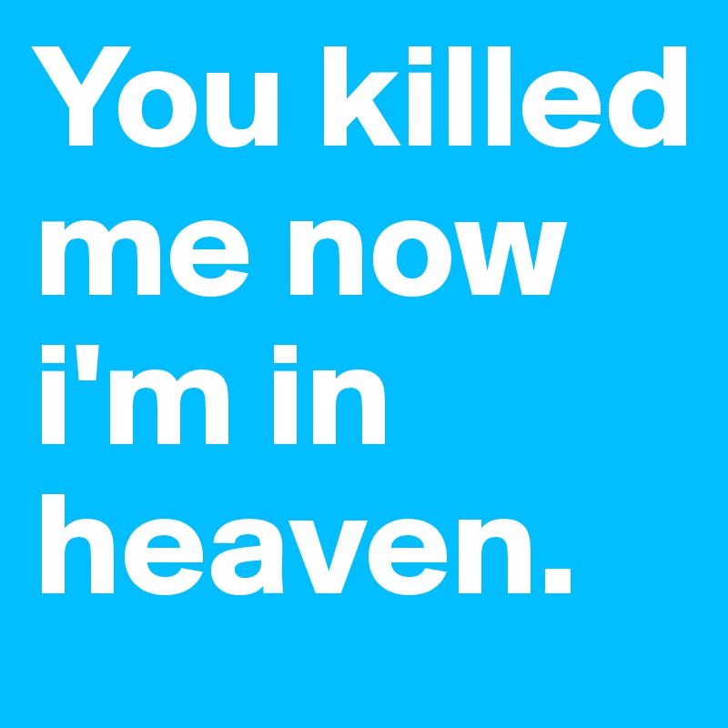 You killed me now i'm in heaven.