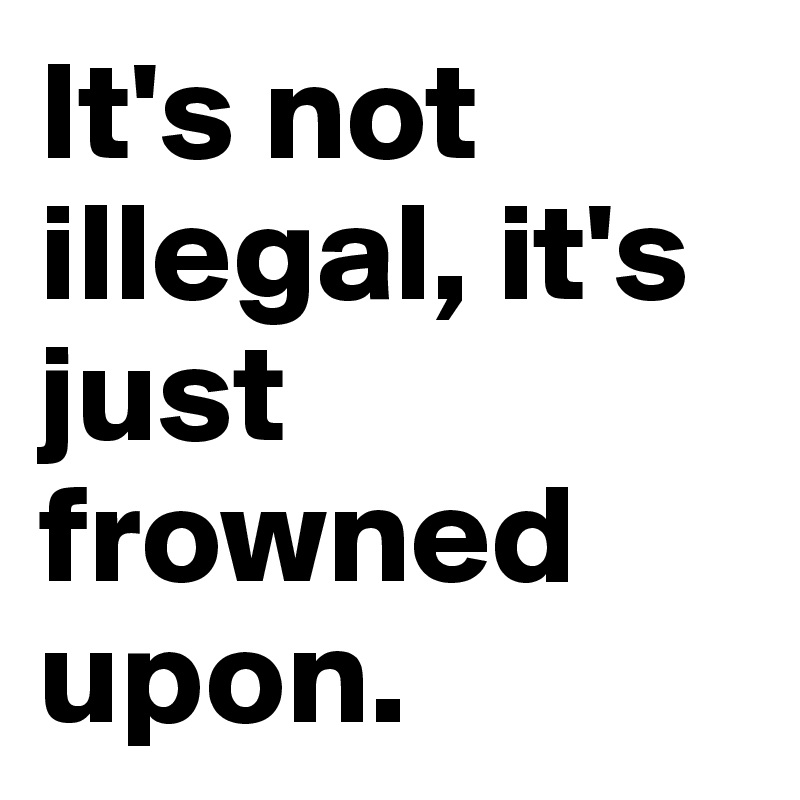 It's not illegal, it's just frowned upon.