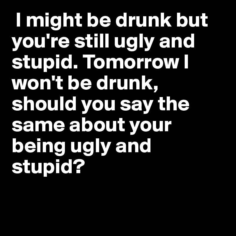  I might be drunk but you're still ugly and stupid. Tomorrow I won't be drunk, should you say the same about your being ugly and stupid?

