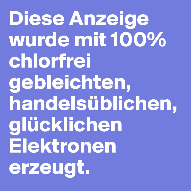 Diese Anzeige wurde mit 100% chlorfrei gebleichten, handelsüblichen, glücklichen Elektronen erzeugt.