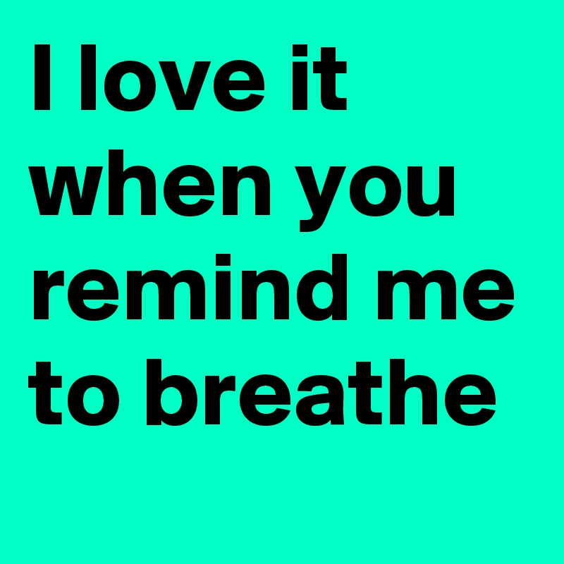 I love it when you remind me to breathe