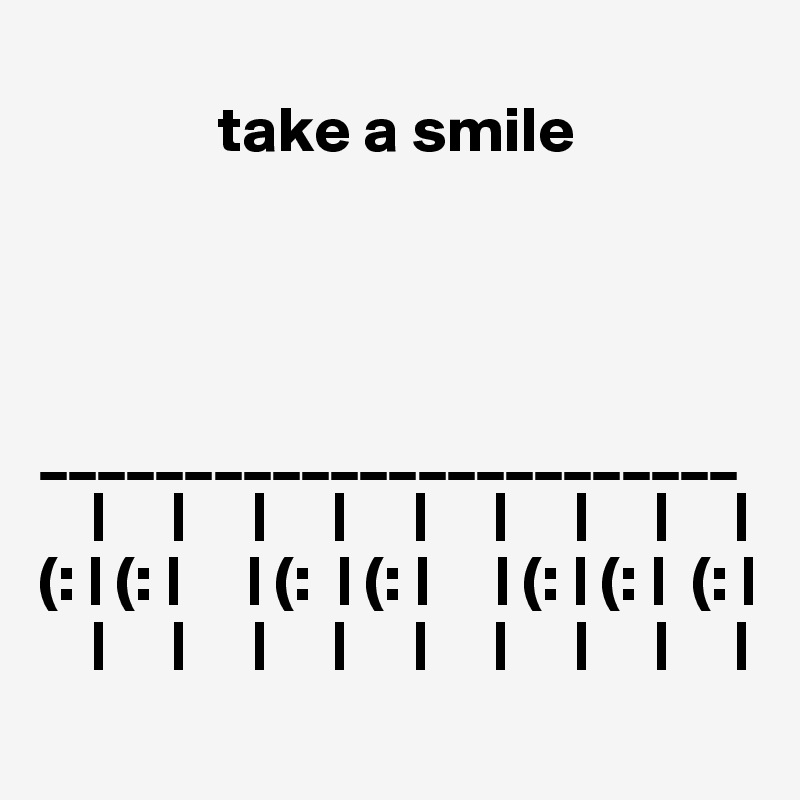 
              take a smile 




________________________
    |     |     |     |     |     |     |     |     |
(: | (: |     | (:  | (: |     | (: | (: |  (: |
    |     |     |     |     |     |     |     |     |
