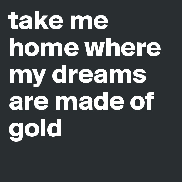 take me home where my dreams are made of gold
