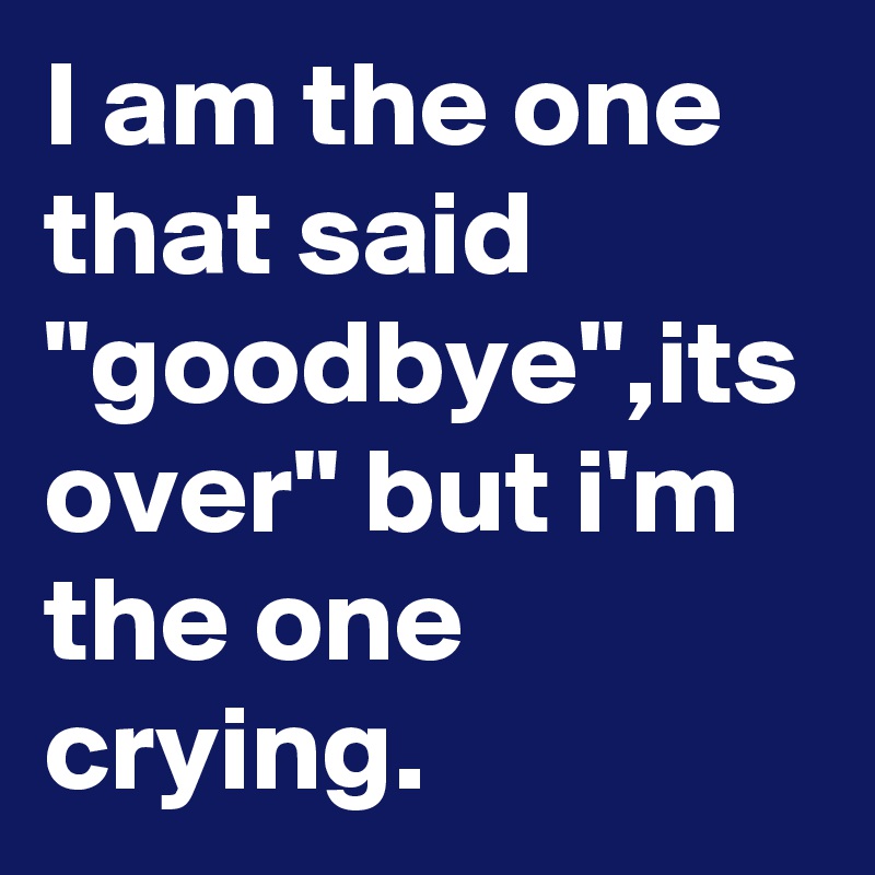 I am the one that said "goodbye",its over" but i'm the one crying.