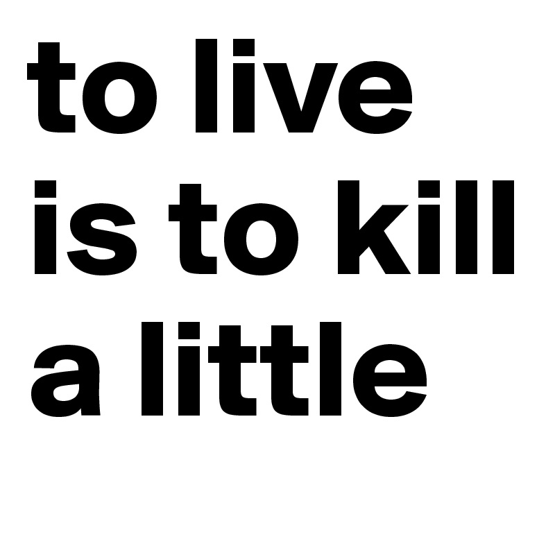 to live is to kill a little
