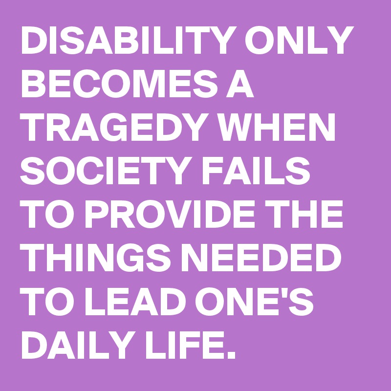 DISABILITY ONLY BECOMES A TRAGEDY WHEN SOCIETY FAILS TO PROVIDE THE THINGS NEEDED TO LEAD ONE'S DAILY LIFE.