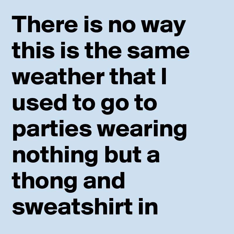 There is no way this is the same weather that I used to go to parties wearing nothing but a thong and sweatshirt in
