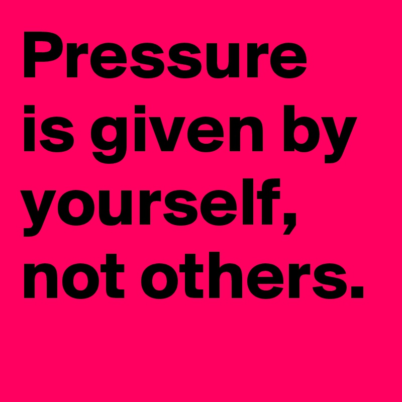 Pressure is given by yourself, not others.