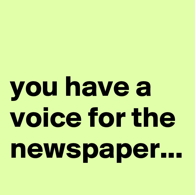 

you have a voice for the newspaper...