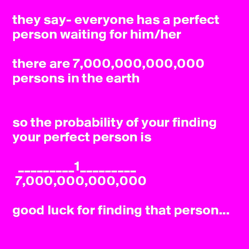 they say- everyone has a perfect person waiting for him/her

there are 7,000,000,000,000 persons in the earth


so the probability of your finding your perfect person is

  _________1_________
 7,000,000,000,000

good luck for finding that person...
