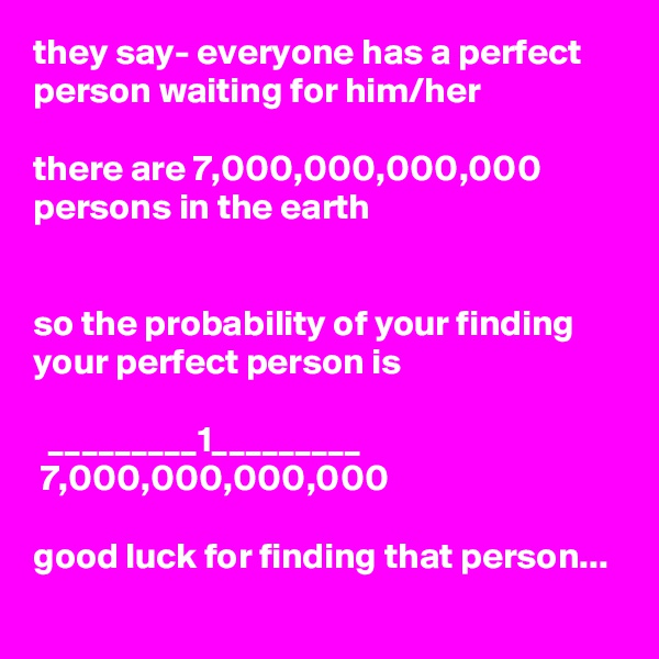 they say- everyone has a perfect person waiting for him/her

there are 7,000,000,000,000 persons in the earth


so the probability of your finding your perfect person is

  _________1_________
 7,000,000,000,000

good luck for finding that person...
