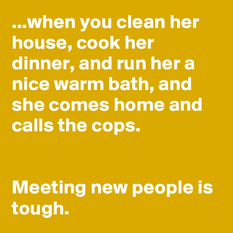 ...when you clean her house, cook her dinner, and run her a nice warm bath, and she comes home and calls the cops.


Meeting new people is tough.