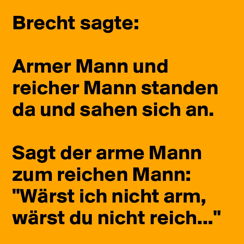 Brecht sagte:

Armer Mann und reicher Mann standen da und sahen sich an.

Sagt der arme Mann zum reichen Mann: "Wärst ich nicht arm, wärst du nicht reich..."