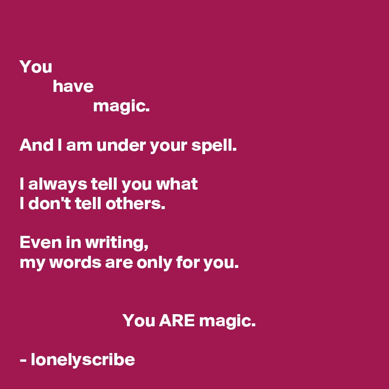 
You 
         have 
                    magic.

And I am under your spell.

I always tell you what  
I don't tell others.

Even in writing,
my words are only for you. 
                                                

                            You ARE magic.

- lonelyscribe 