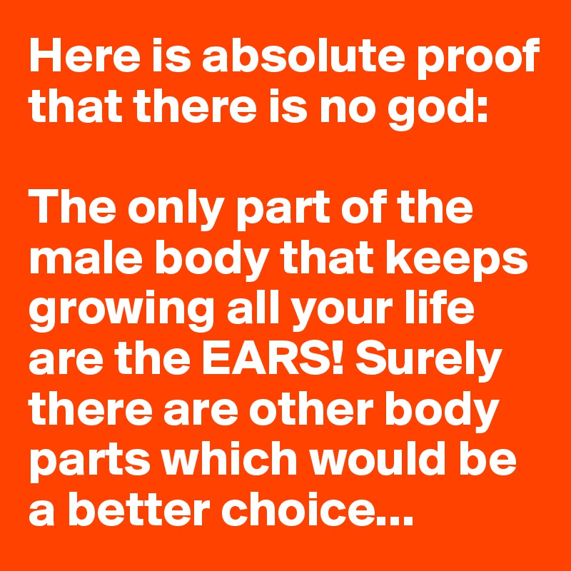 Here is absolute proof that there is no god:

The only part of the male body that keeps growing all your life are the EARS! Surely there are other body parts which would be a better choice...